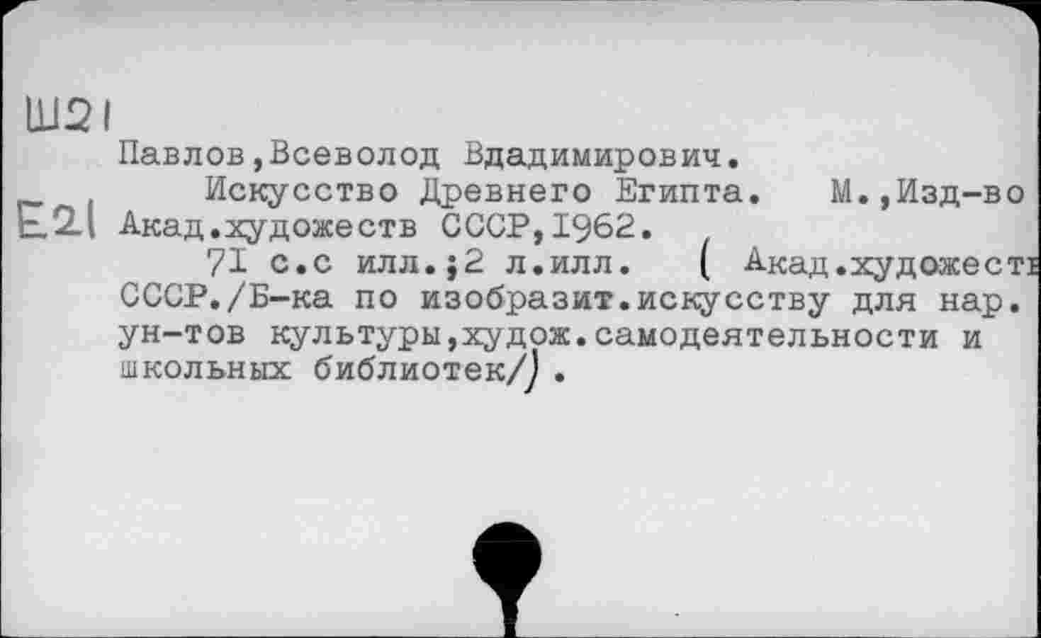 ﻿Ш2І
Павлов,Всеволод Владимирович.
Искусство Древнего Египта. М.,Изд-во Акад.художеств СССР,1962.	'
71 с.с илл.}2 л.илл. ( Акад.художесті СССР./Б-ка по изобразит.искусству для нар. ун-тов культуры,худож.самодеятельности и школьных библиотек/Ј .